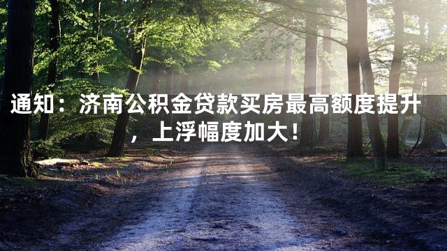 通知：济南公积金贷款买房最高额度提升，上浮幅度加大！
