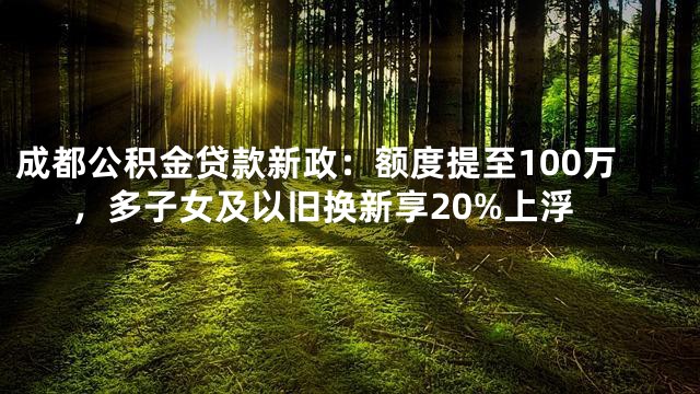 成都公积金贷款新政：额度提至100万，多子女及以旧换新享20%上浮