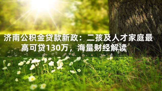 济南公积金贷款新政：二孩及人才家庭最高可贷130万，海量财经解读