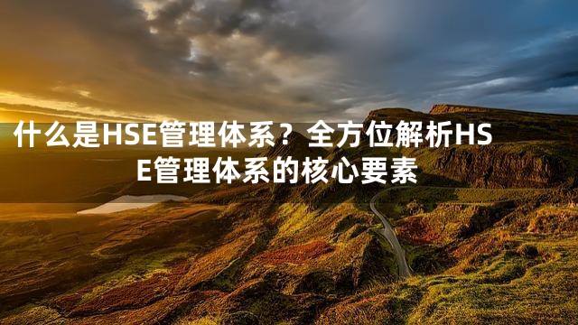 什么是HSE管理体系？全方位解析HSE管理体系的核心要素