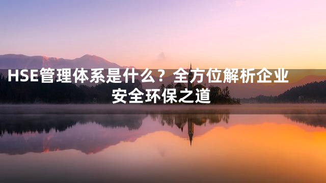 HSE管理体系是什么？全方位解析企业安全环保之道