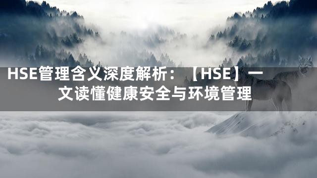 HSE管理含义深度解析：【HSE】一文读懂健康安全与环境管理
