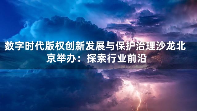 数字时代版权创新发展与保护治理沙龙北京举办：探索行业前沿