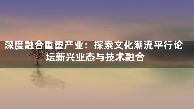 深度融合重塑产业：探索文化潮流平行论坛新兴业态与技术融合