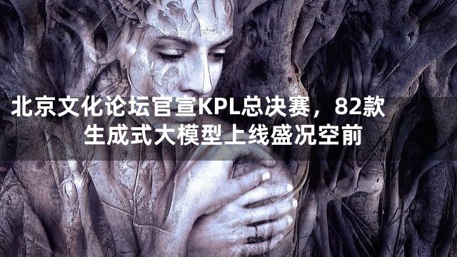 北京文化论坛官宣KPL总决赛，82款生成式大模型上线盛况空前