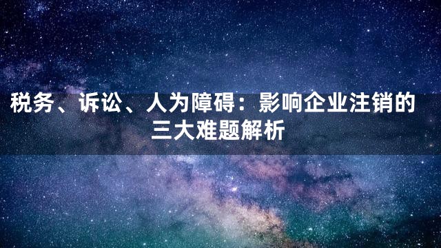 税务、诉讼、人为障碍：影响企业注销的三大难题解析