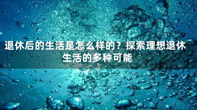 退休后的生活是怎么样的？探索理想退休生活的多种可能