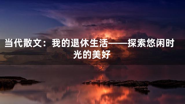 当代散文：我的退休生活——探索悠闲时光的美好