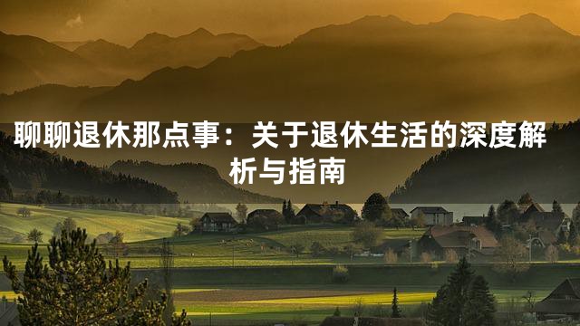 聊聊退休那点事：关于退休生活的深度解析与指南
