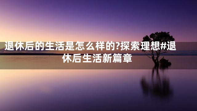 退休后的生活是怎么样的?探索理想#退休后生活新篇章