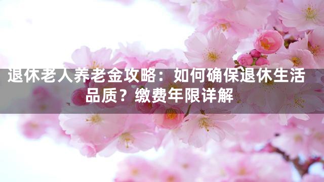 退休老人养老金攻略：如何确保退休生活品质？缴费年限详解