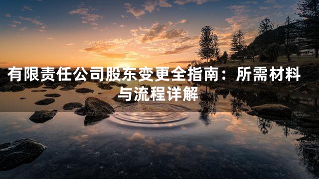 有限责任公司股东变更全指南：所需材料与流程详解