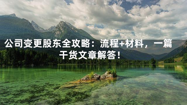 公司变更股东全攻略：流程+材料，一篇干货文章解答！