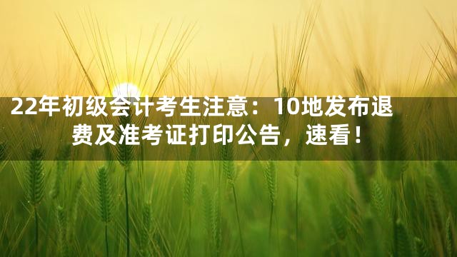 22年初级会计考生注意：10地发布退费及准考证打印公告，速看！