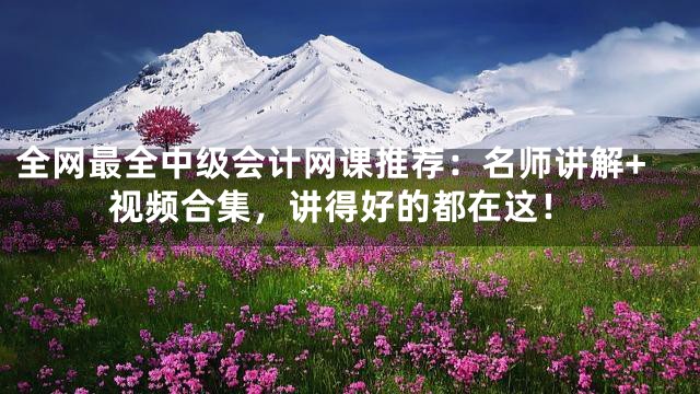 全网最全中级会计网课推荐：名师讲解+视频合集，讲得好的都在这！