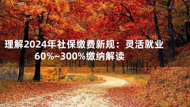 理解2024年社保缴费新规：灵活就业60%~300%缴纳解读