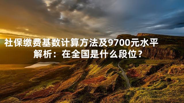 社保缴费基数计算方法及9700元水平解析：在全国是什么段位？