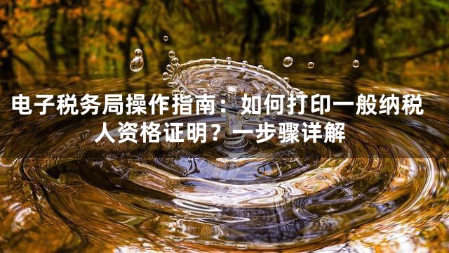 电子税务局操作指南：如何打印一般纳税人资格证明？一步骤详解
