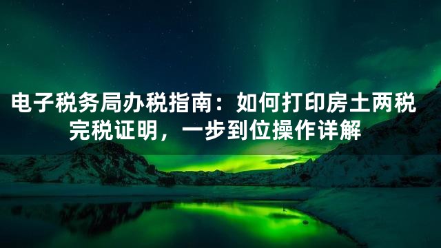 电子税务局办税指南：如何打印房土两税完税证明，一步到位操作详解