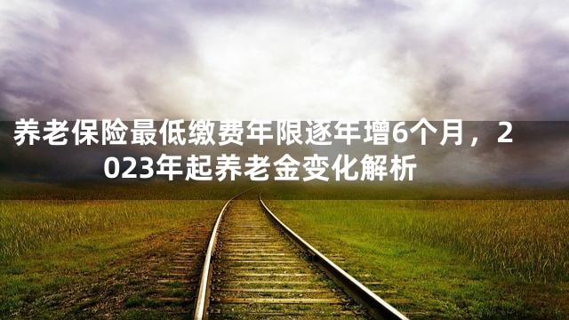 养老保险最低缴费年限逐年增6个月，2023年起养老金变化解析