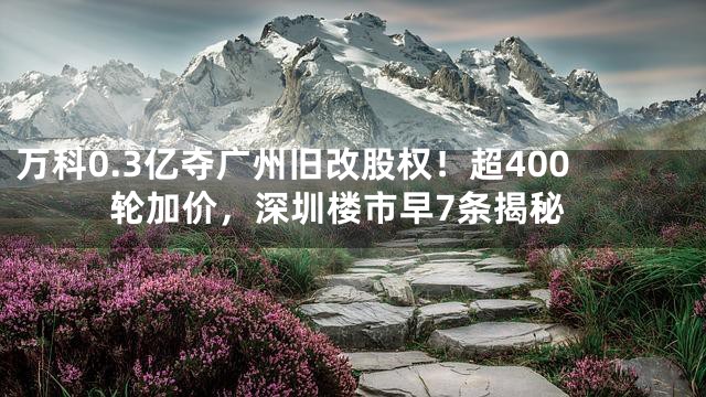 万科0.3亿夺广州旧改股权！超400轮加价，深圳楼市早7条揭秘