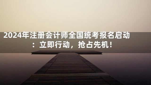 2024年注册会计师全国统考报名启动：立即行动，抢占先机！