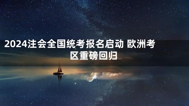 2024注会全国统考报名启动 欧洲考区重磅回归