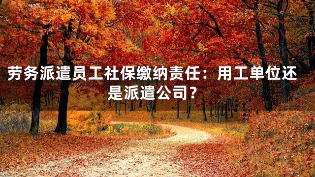 劳务派遣员工社保缴纳责任：用工单位还是派遣公司？