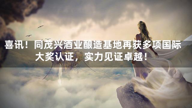 喜讯！同茂兴酒业酿造基地再获多项国际大奖认证，实力见证卓越！