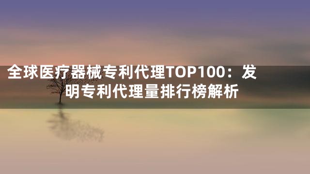全球医疗器械专利代理TOP100：发明专利代理量排行榜解析