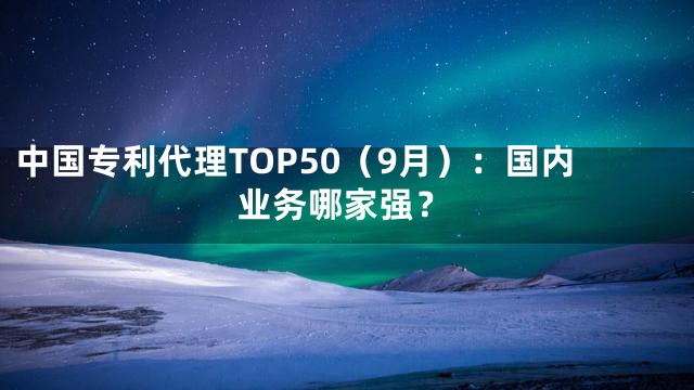 中国专利代理TOP50（9月）：国内业务哪家强？