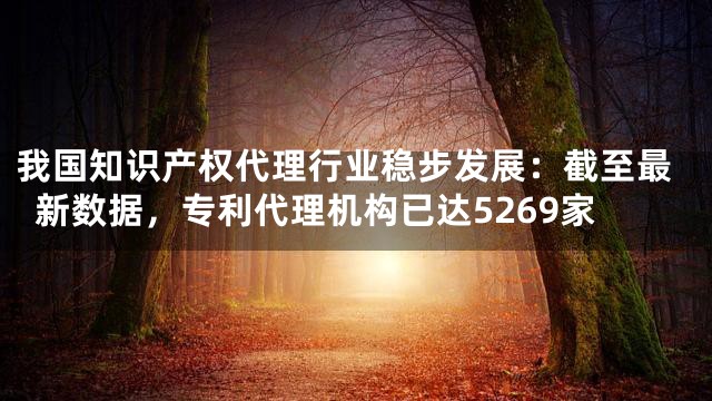 我国知识产权代理行业稳步发展：截至最新数据，专利代理机构已达5269家