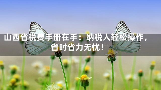 山西省税费手册在手：纳税人轻松操作，省时省力无忧！