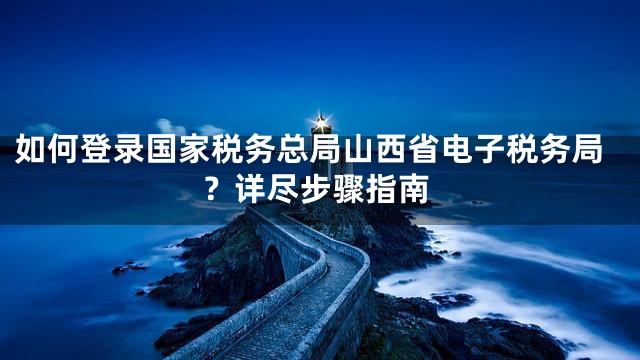 如何登录国家税务总局山西省电子税务局？详尽步骤指南