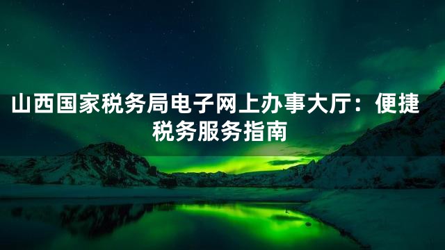 山西国家税务局电子网上办事大厅：便捷税务服务指南