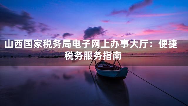 山西国家税务局电子网上办事大厅：便捷税务服务指南