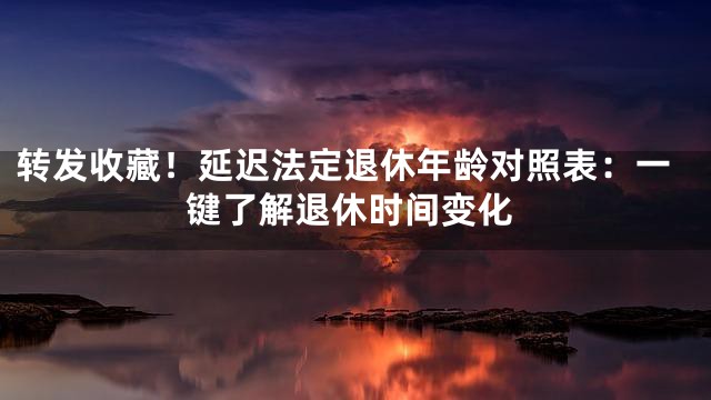 转发收藏！延迟法定退休年龄对照表：一键了解退休时间变化