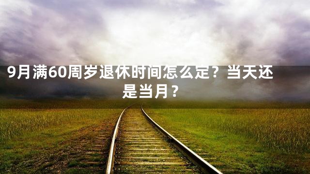 9月满60周岁退休时间怎么定？当天还是当月？