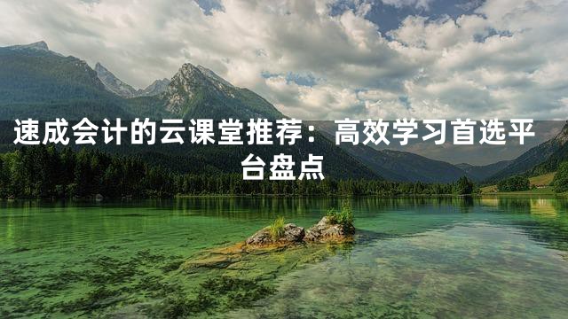 速成会计的云课堂推荐：高效学习首选平台盘点