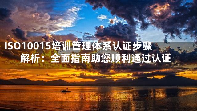 ISO10015培训管理体系认证步骤解析：全面指南助您顺利通过认证