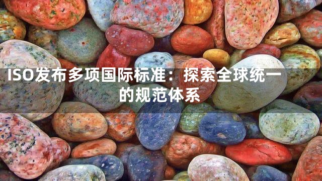 ISO发布多项国际标准：探索全球统一的规范体系