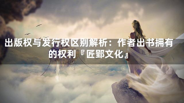 出版权与发行权区别解析：作者出书拥有的权利『匠郢文化』