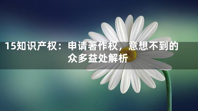 15知识产权：申请著作权，意想不到的众多益处解析