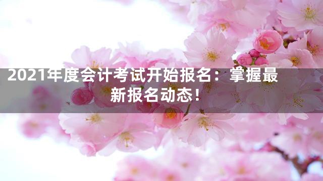 2021年度会计考试开始报名：掌握最新报名动态！