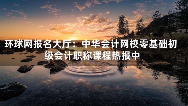 环球网报名大厅：中华会计网校零基础初级会计职称课程热报中