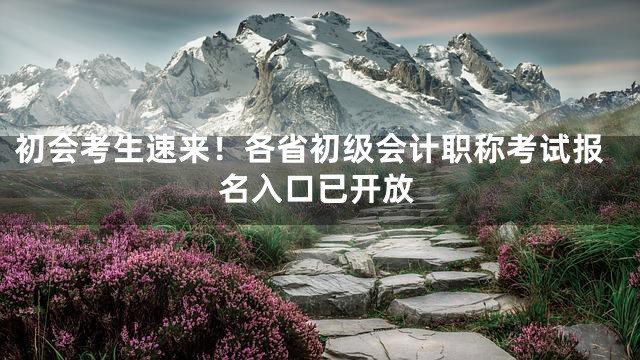 初会考生速来！各省初级会计职称考试报名入口已开放