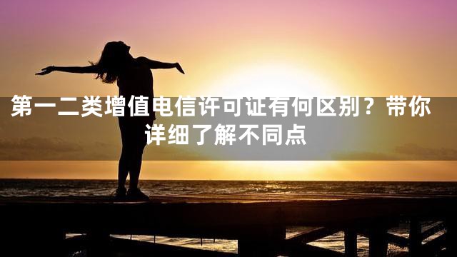 第一二类增值电信许可证有何区别？带你详细了解不同点