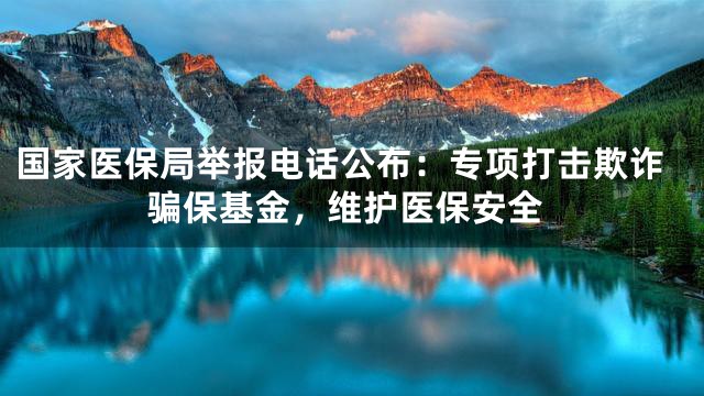 国家医保局举报电话公布：专项打击欺诈骗保基金，维护医保安全