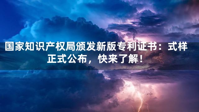 国家知识产权局颁发新版专利证书：式样正式公布，快来了解！