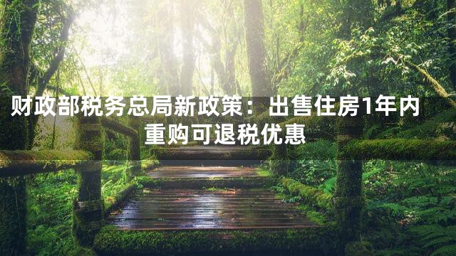 财政部税务总局新政策：出售住房1年内重购可退税优惠
